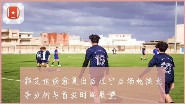 郭艾伦伤愈复出后辽宁后场轮换竞争分析与首发时间展望