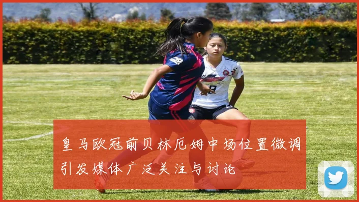 皇马欧冠前贝林厄姆中场位置微调引发媒体广泛关注与讨论