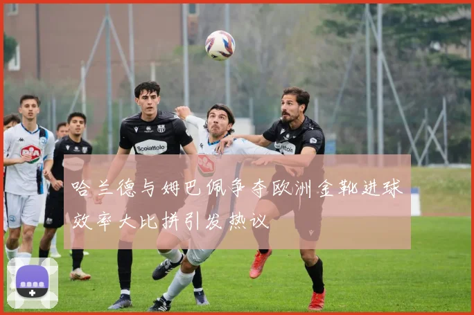 哈兰德与姆巴佩争夺欧洲金靴进球效率大比拼引发热议