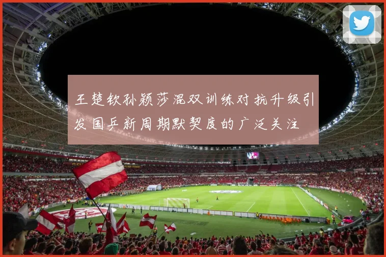 王楚钦孙颖莎混双训练对抗升级引发国乒新周期默契度的广泛关注