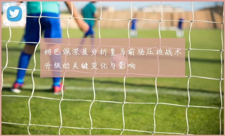 姆巴佩深度分析皇马前场压迫战术升级的关键变化与影响