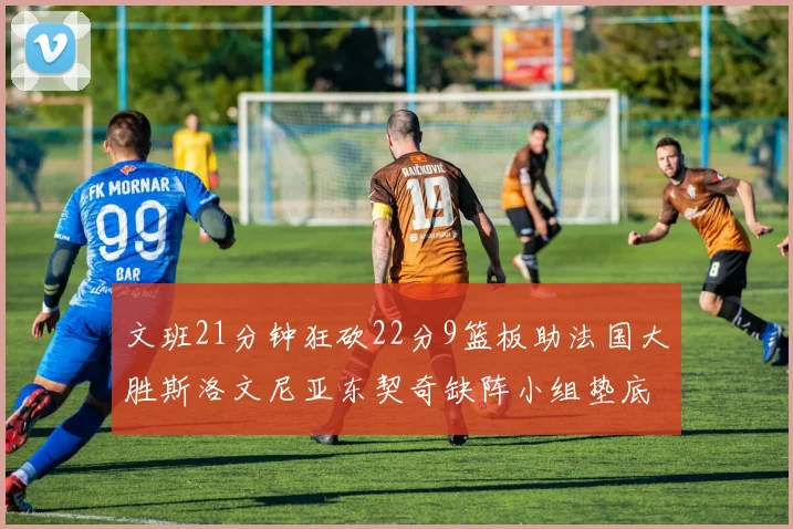 文班21分钟狂砍22分9篮板助法国大胜斯洛文尼亚东契奇缺阵小组垫底