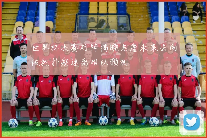 世界杯决赛对阵揭晓老詹未来去向依然扑朔迷离难以预测