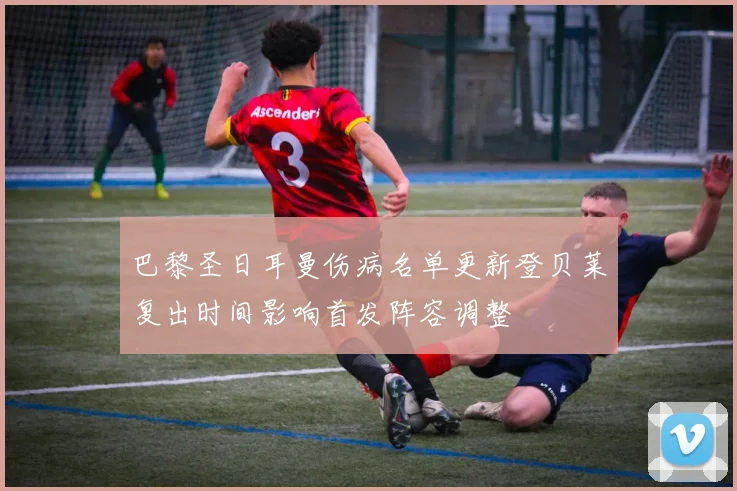 巴黎圣日耳曼伤病名单更新登贝莱复出时间影响首发阵容调整