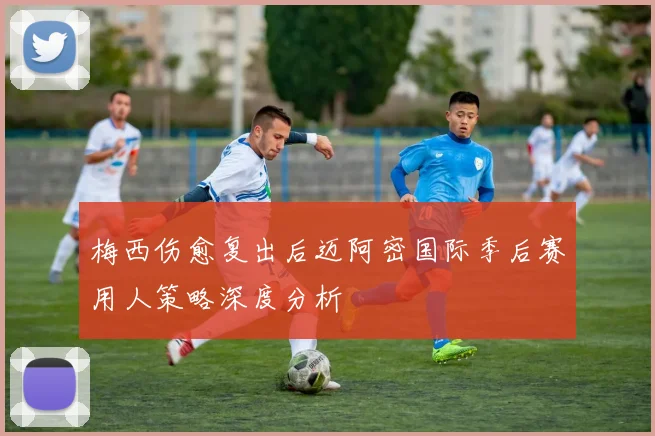 梅西伤愈复出后迈阿密国际季后赛用人策略深度分析