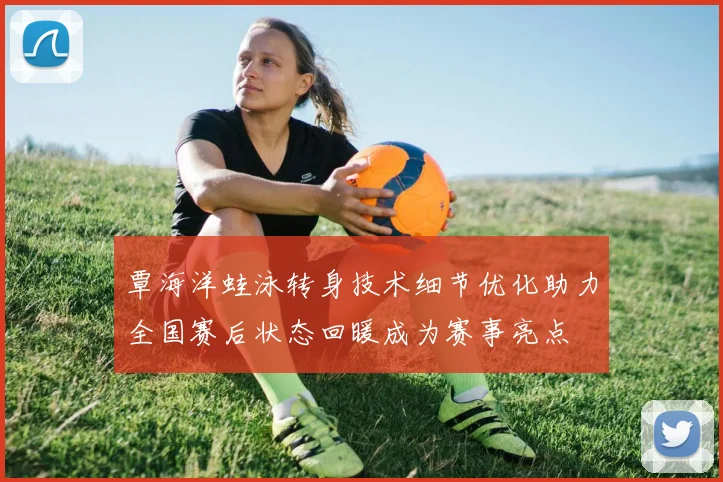 覃海洋蛙泳转身技术细节优化助力全国赛后状态回暖成为赛事亮点