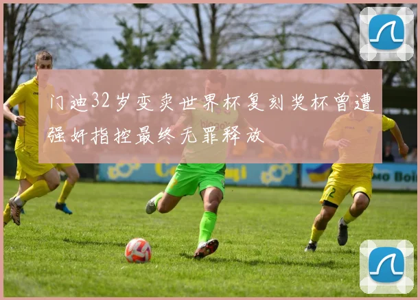 门迪32岁变卖世界杯复刻奖杯曾遭强奸指控最终无罪释放